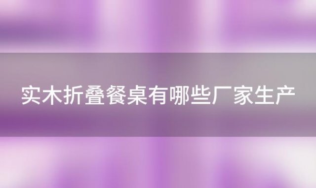 实木(mù)折叠餐桌有(yǒu)哪些厂家生产「实木(mù)折叠餐桌有(yǒu)哪些厂家的」