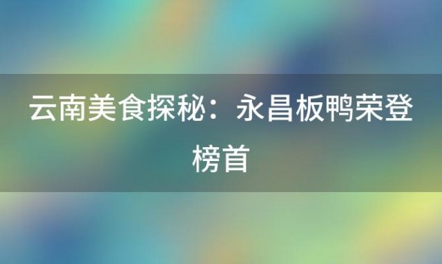 云南美食探秘：永昌板鸭荣登榜首，6道必尝佳肴引领味蕾盛宴