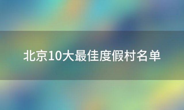 北京10大最佳度假村名单(北京10大最佳度假村排名)