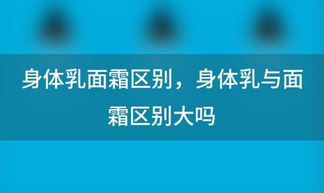 身體(tǐ)乳面霜區(qū)别，身體(tǐ)乳与面霜區(qū)别大吗