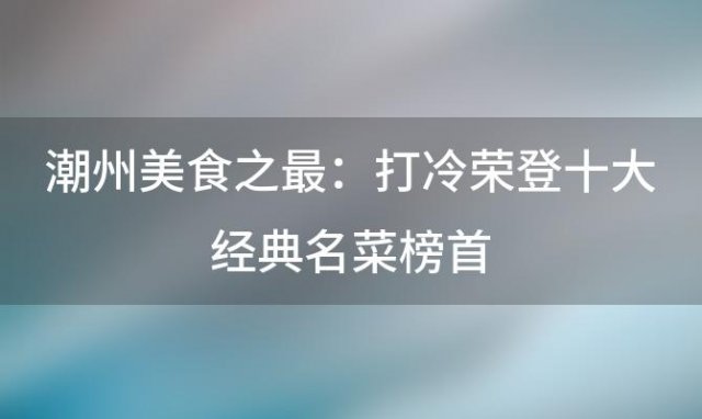 潮州美食之最：打冷荣登十大经典名菜榜首，味蕾盛宴等你来尝