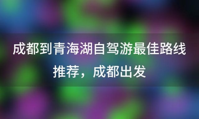 成都到青海湖(hú)自驾游最佳路線(xiàn)推荐，成都出发，青海湖(hú)自驾游需要多(duō)長(cháng)时间